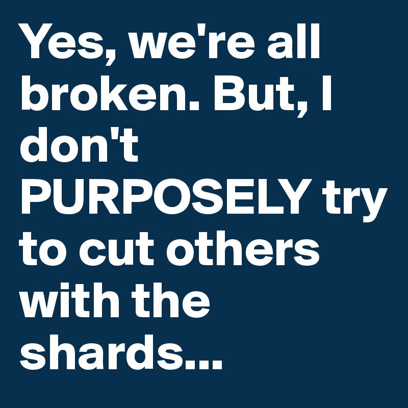 Yes, we're all broken. But, I don't PURPOSELY try to cut others with the shards...