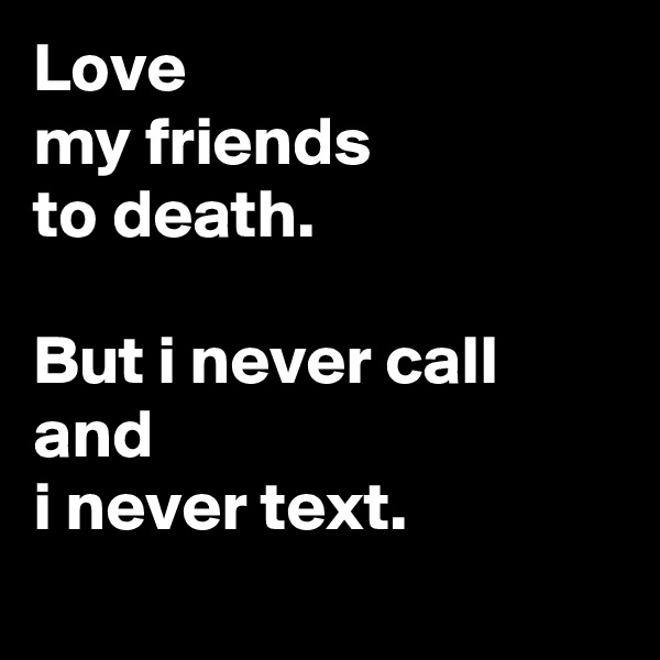 Love
my friends
to death.

But i never call and
i never text.
