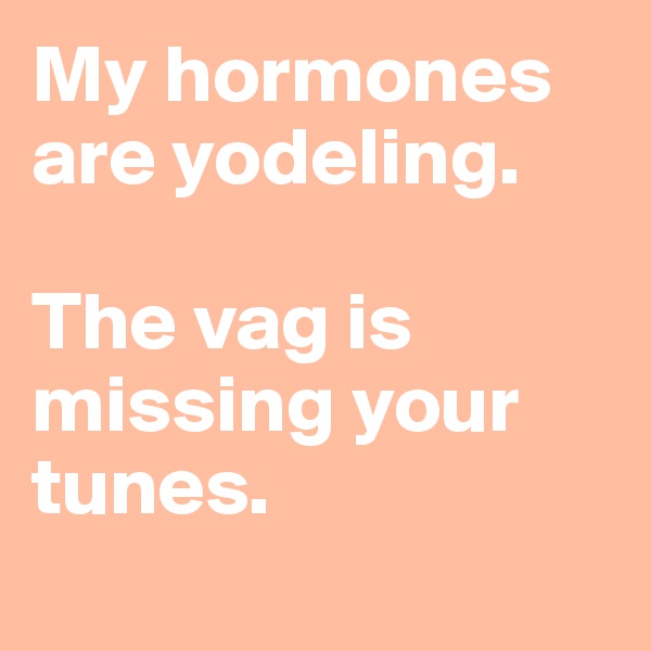 My hormones are yodeling.

The vag is missing your tunes.
