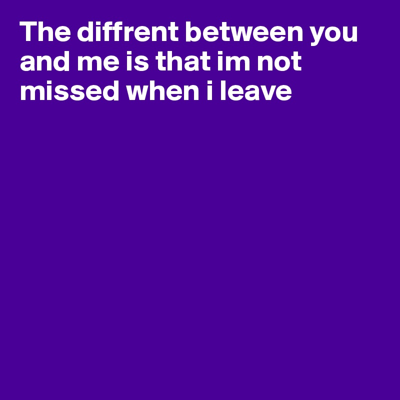 The diffrent between you and me is that im not missed when i leave








