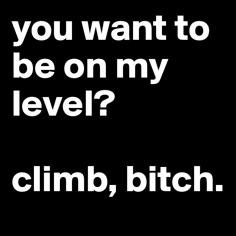 you want to be on my level? 

climb, bitch. 
