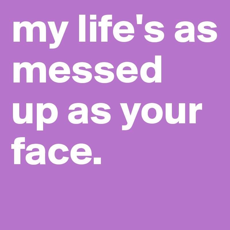 my life's as messed up as your face.
