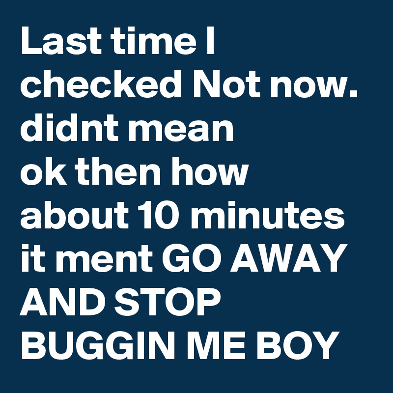 Last time I checked Not now. didnt mean 
ok then how about 10 minutes 
it ment GO AWAY AND STOP BUGGIN ME BOY 