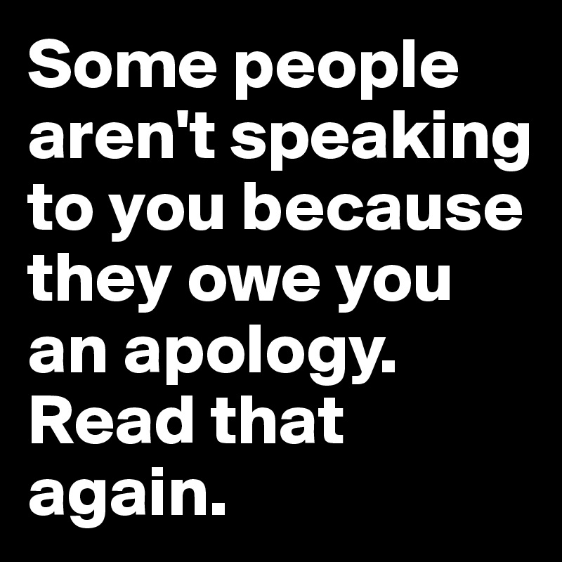 Some people aren't speaking to you because they owe you an apology.  Read that again.  