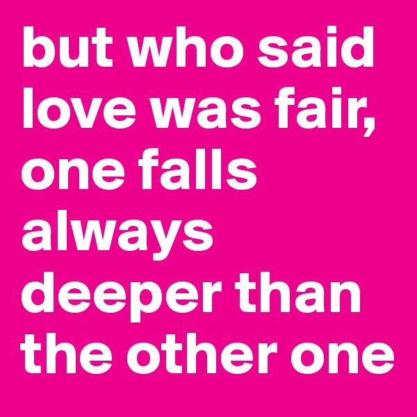 but who said love was fair, one falls always deeper than the other one 