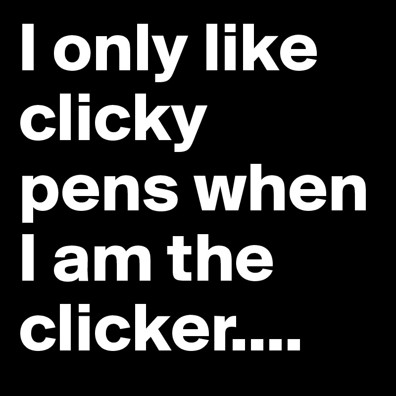 I only like clicky pens when I am the clicker....