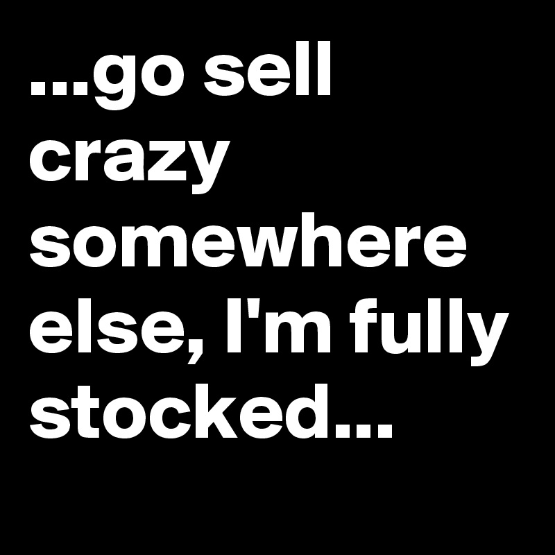 ...go sell crazy somewhere else, I'm fully stocked...