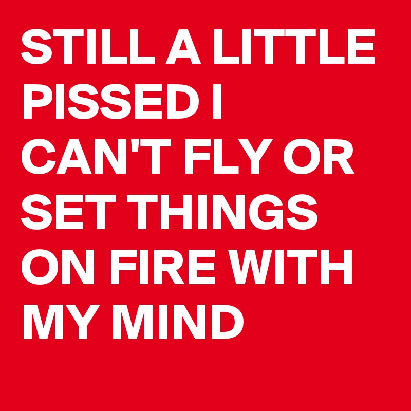 STILL A LITTLE PISSED I CAN'T FLY OR SET THINGS ON FIRE WITH MY MIND