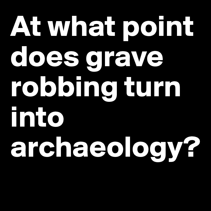At what point does grave robbing turn into archaeology?

