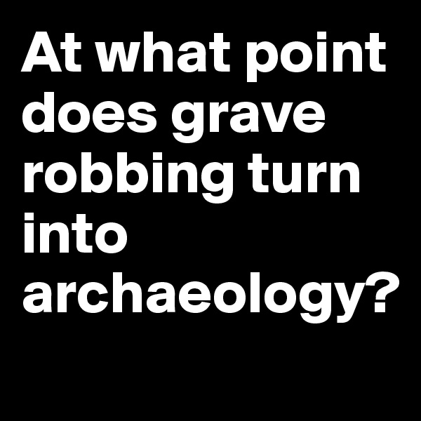 At what point does grave robbing turn into archaeology?
