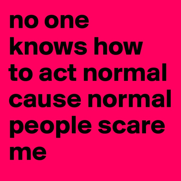 no one knows how to act normal cause normal people scare me