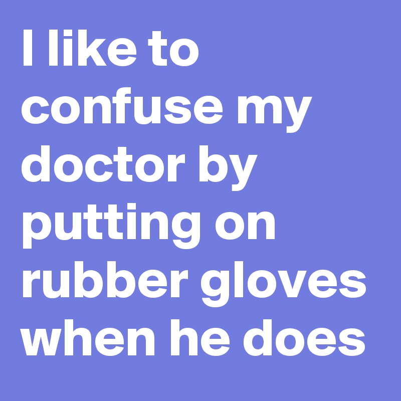 I like to confuse my doctor by putting on rubber gloves when he does