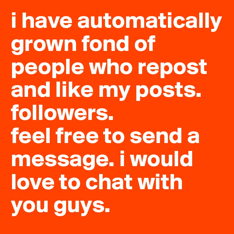 i have automatically grown fond of people who repost and like my posts. 
followers.
feel free to send a message. i would love to chat with you guys. 