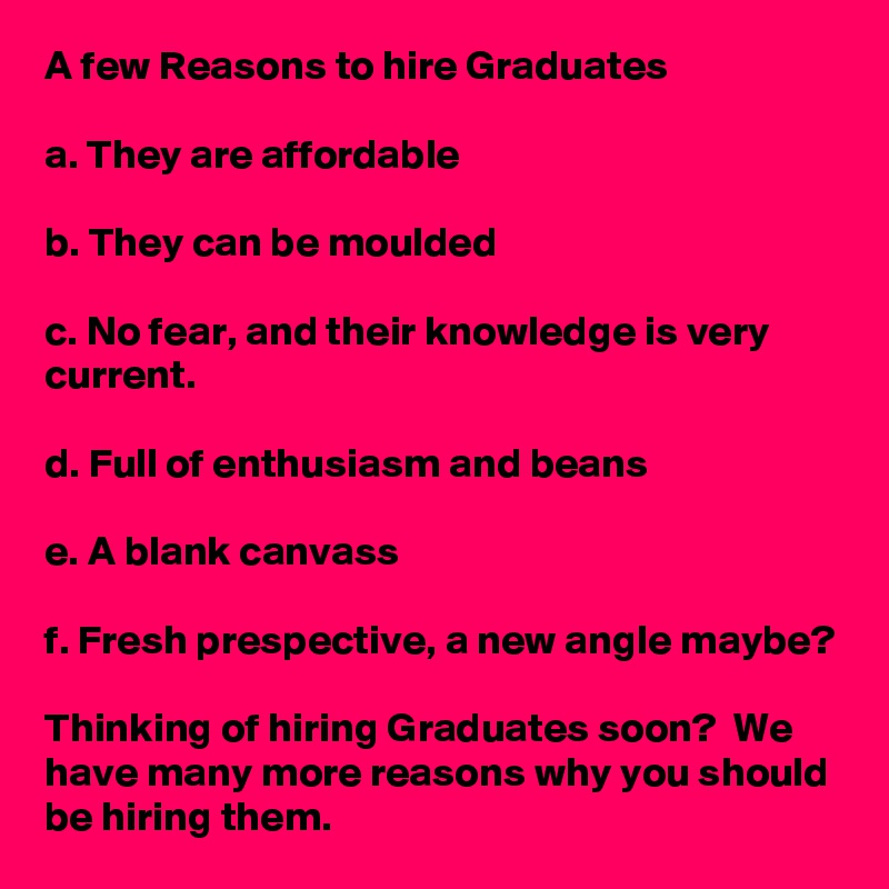 A few Reasons to hire Graduates

a. They are affordable

b. They can be moulded

c. No fear, and their knowledge is very current.

d. Full of enthusiasm and beans

e. A blank canvass

f. Fresh prespective, a new angle maybe?

Thinking of hiring Graduates soon?  We have many more reasons why you should be hiring them.