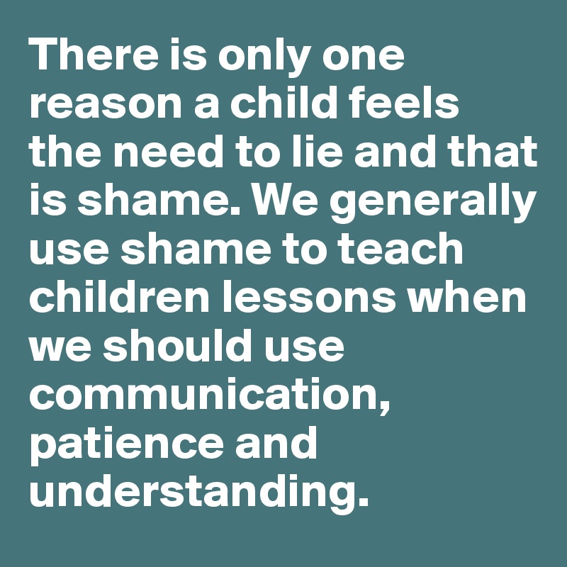 There is only one reason a child feels the need to lie and that is shame. We generally use shame to teach children lessons when we should use communication, patience and understanding. 