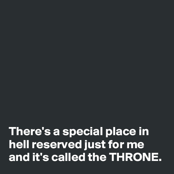 








There's a special place in hell reserved just for me and it's called the THRONE. 