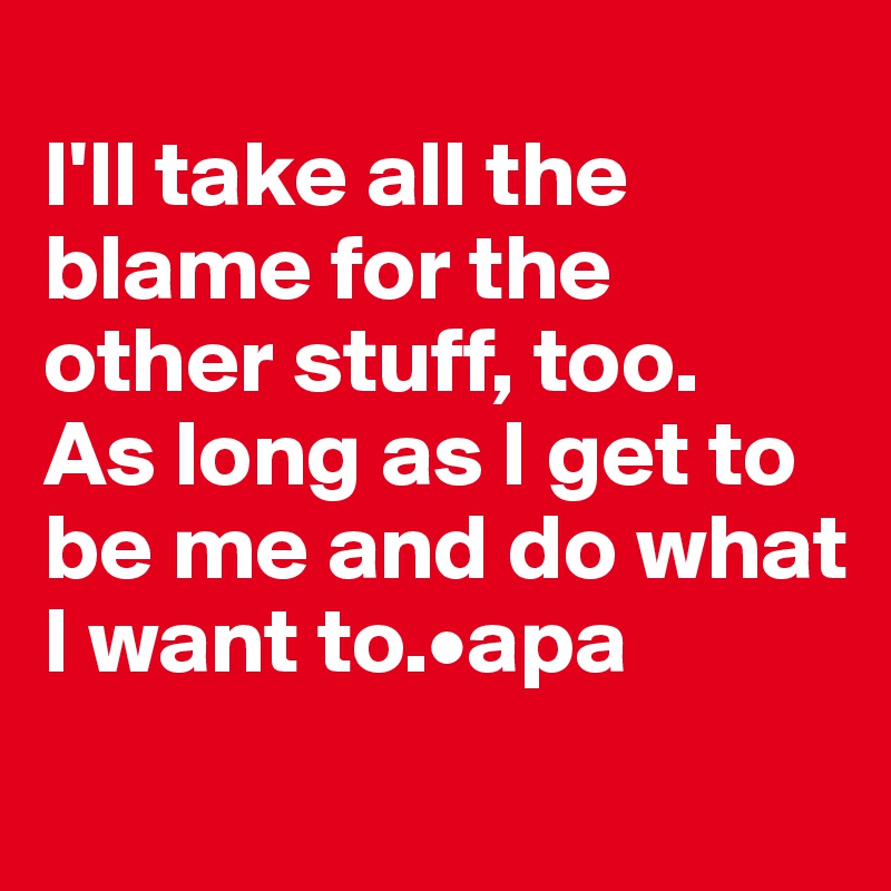 
I'll take all the blame for the other stuff, too. 
As long as I get to be me and do what I want to.•apa
