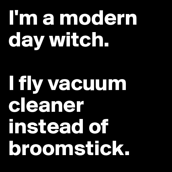 I'm a modern day witch.

I fly vacuum cleaner instead of broomstick.