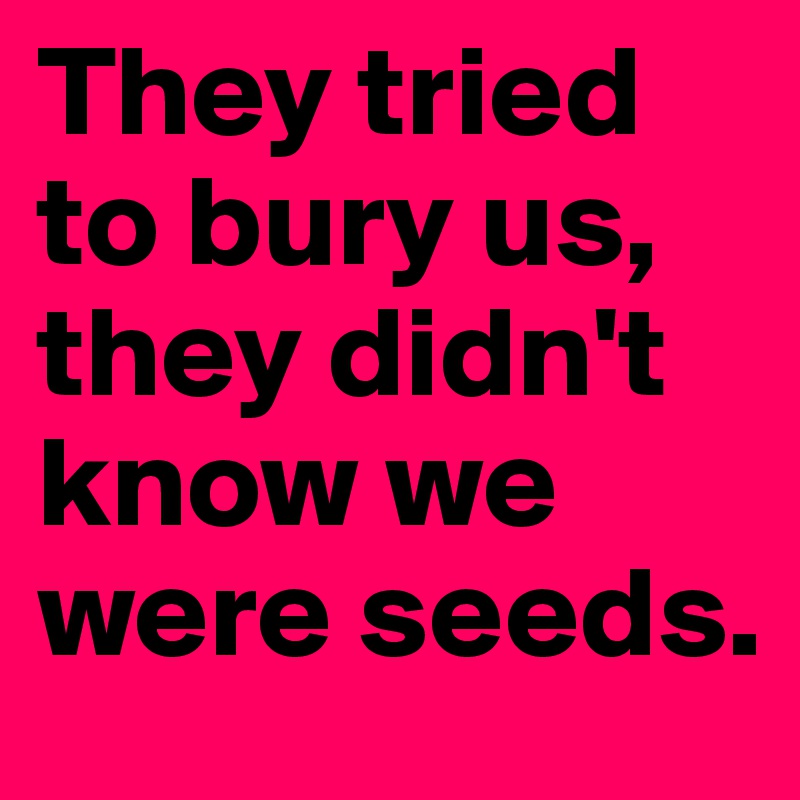 They tried to bury us, they didn't know we were seeds. 