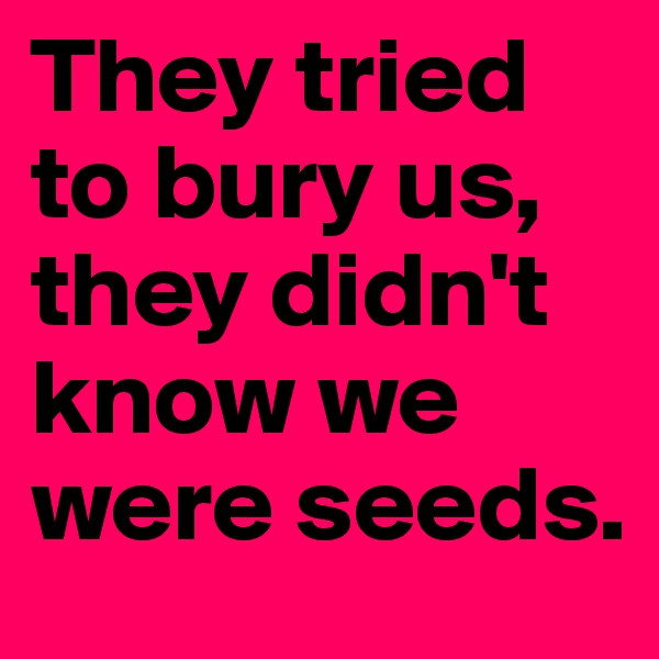 They tried to bury us, they didn't know we were seeds. 