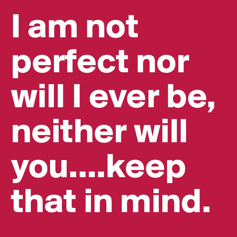 I am not perfect nor will I ever be, neither will you....keep that in mind.