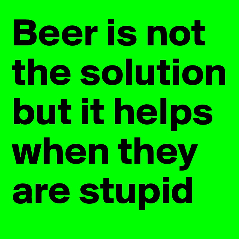 Beer is not the solution but it helps when they are stupid