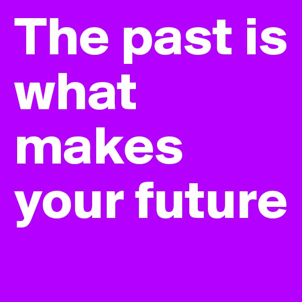 The past is what makes your future