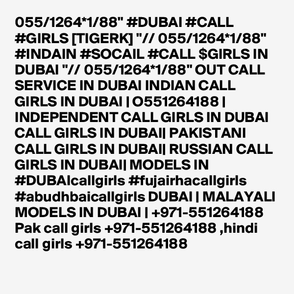 055/1264*1/88" #DUBAI #CALL #GIRLS [TIGERK] "// 055/1264*1/88" #INDAIN #SOCAIL #CALL $GIRLS IN DUBAI "// 055/1264*1/88" OUT CALL SERVICE IN DUBAI INDIAN CALL GIRLS IN DUBAI | O551264188 | INDEPENDENT CALL GIRLS IN DUBAI CALL GIRLS IN DUBAI| PAKISTANI CALL GIRLS IN DUBAI| RUSSIAN CALL GIRLS IN DUBAI| MODELS IN #DUBAIcallgirls #fujairhacallgirls #abudhbaicallgirls DUBAI | MALAYALI MODELS IN DUBAI | +971-551264188 Pak call girls +971-551264188 ,hindi call girls +971-551264188 