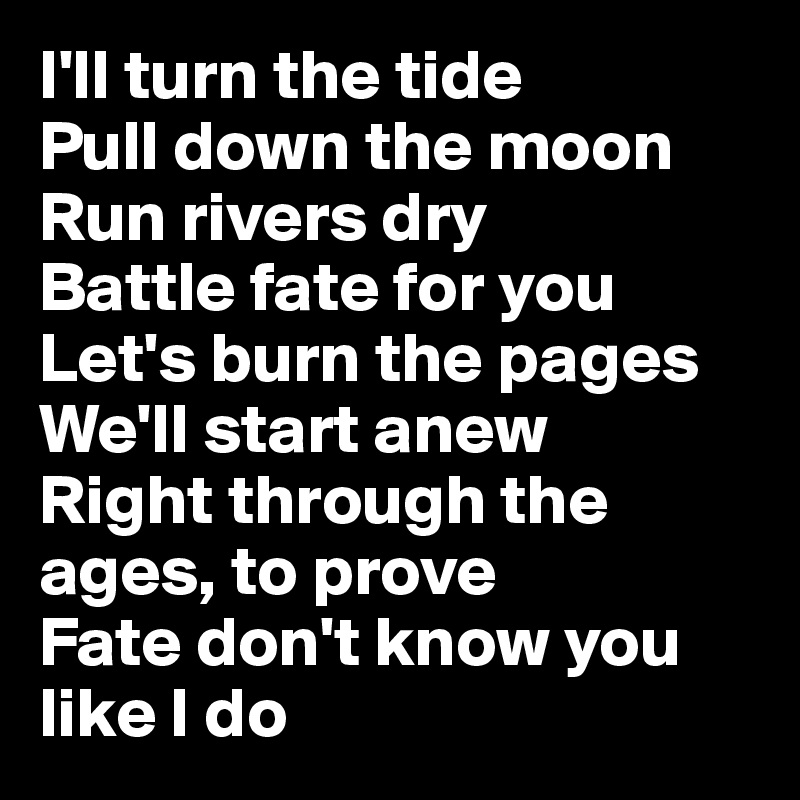 I'll turn the tide
Pull down the moon
Run rivers dry
Battle fate for you
Let's burn the pages
We'll start anew
Right through the ages, to prove
Fate don't know you like I do