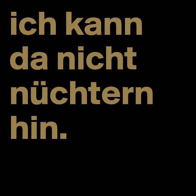 ich kann da nicht nüchtern hin.
