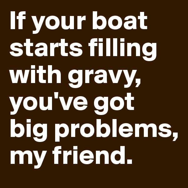 If your boat starts filling with gravy, you've got big problems, my friend. 