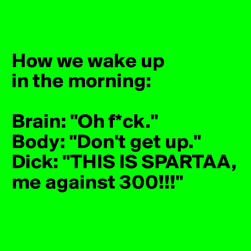 

How we wake up 
in the morning:

Brain: "Oh f*ck."
Body: "Don't get up."
Dick: "THIS IS SPARTAA, me against 300!!!"

