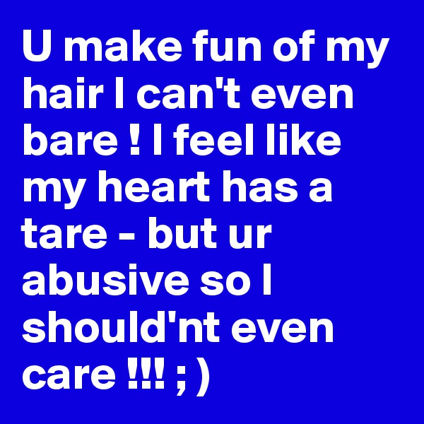 U make fun of my hair I can't even bare ! I feel like my heart has a tare - but ur abusive so I should'nt even care !!! ; )