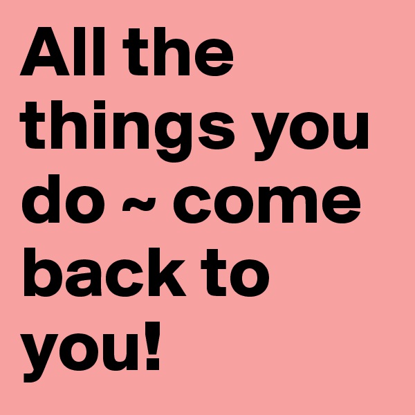 All the things you do ~ come back to you!