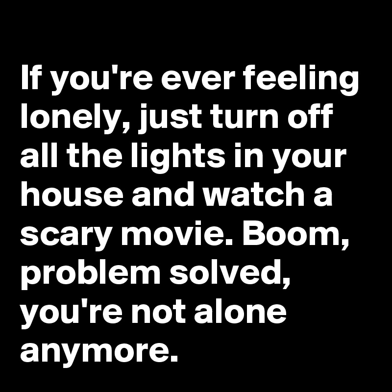 
If you're ever feeling lonely, just turn off all the lights in your house and watch a scary movie. Boom, problem solved, you're not alone anymore.