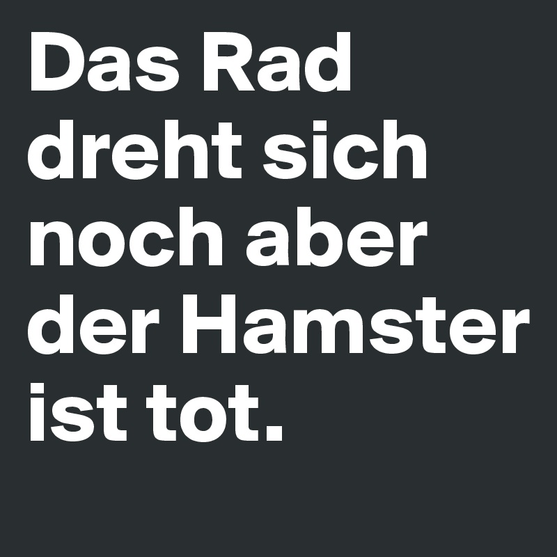 Das Rad dreht sich noch aber der Hamster ist tot.