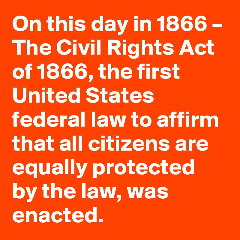 On this day in 1866 – The Civil Rights Act of 1866, the first United States federal law to affirm that all citizens are equally protected by the law, was enacted.