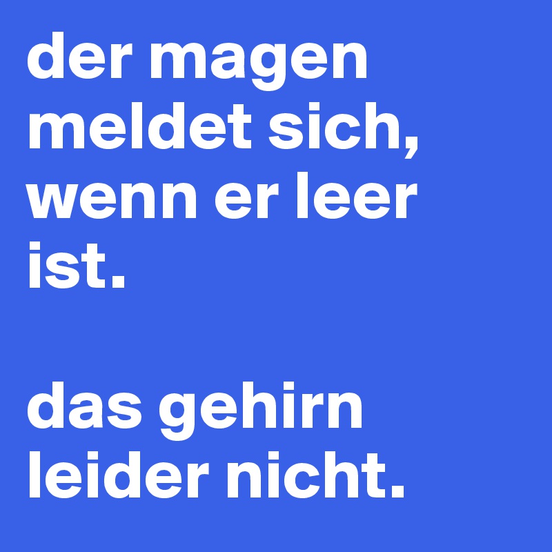 der magen meldet sich, wenn er leer ist. 

das gehirn leider nicht.