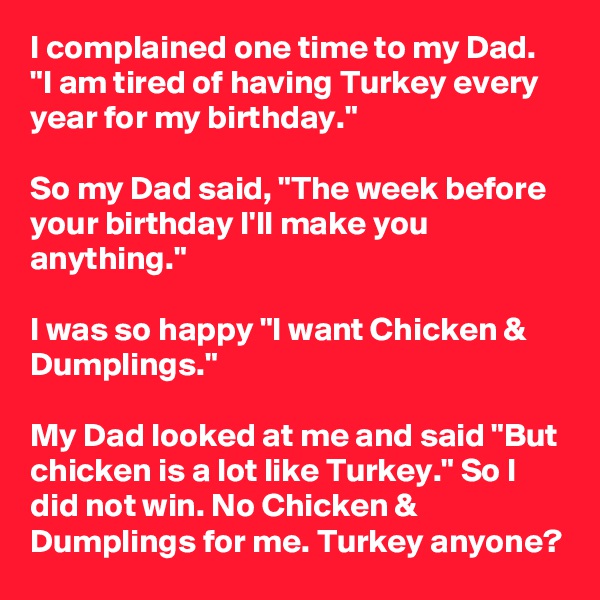 I complained one time to my Dad. "I am tired of having Turkey every year for my birthday."

So my Dad said, "The week before your birthday I'll make you anything."

I was so happy "I want Chicken & Dumplings."

My Dad looked at me and said "But chicken is a lot like Turkey." So I did not win. No Chicken & Dumplings for me. Turkey anyone?
