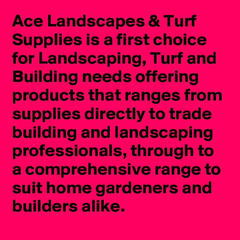 Ace Landscapes & Turf Supplies is a first choice for Landscaping, Turf and Building needs offering products that ranges from supplies directly to trade building and landscaping professionals, through to a comprehensive range to suit home gardeners and builders alike.