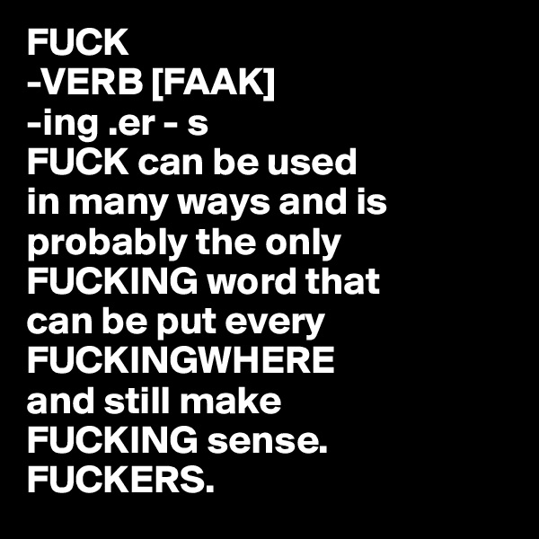 FUCK
-VERB [FAAK]
-ing .er - s
FUCK can be used 
in many ways and is probably the only FUCKING word that 
can be put every FUCKINGWHERE 
and still make 
FUCKING sense. FUCKERS.