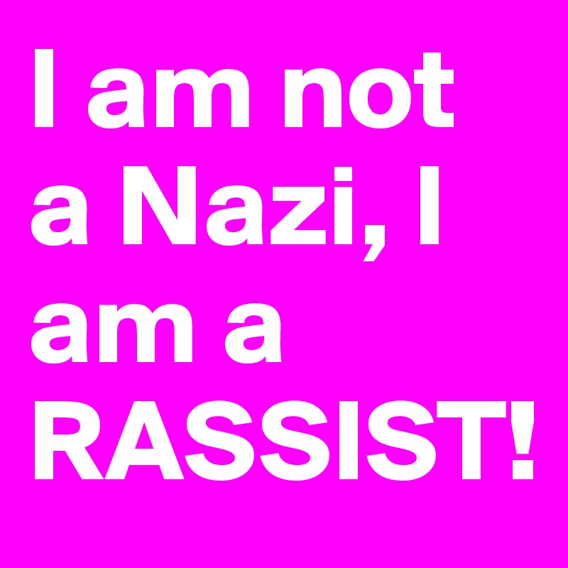I am not a Nazi, I am a RASSIST!