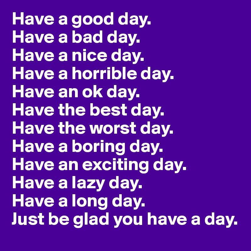 Have a good day.
Have a bad day.
Have a nice day.
Have a horrible day.
Have an ok day.
Have the best day.
Have the worst day.
Have a boring day.
Have an exciting day.
Have a lazy day.
Have a long day.
Just be glad you have a day.