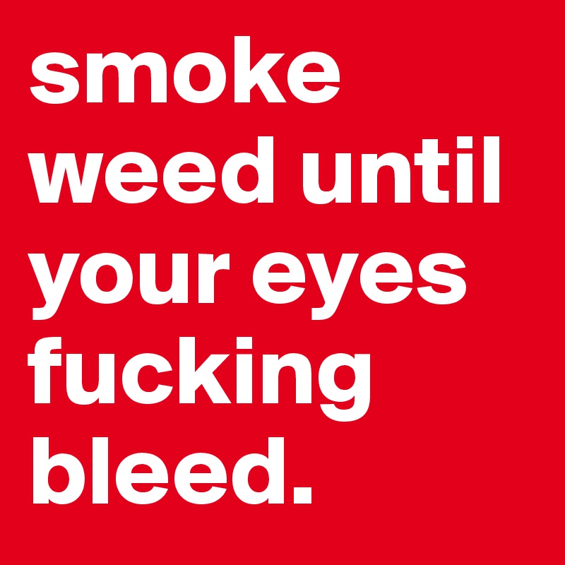 smoke weed until your eyes fucking bleed. 