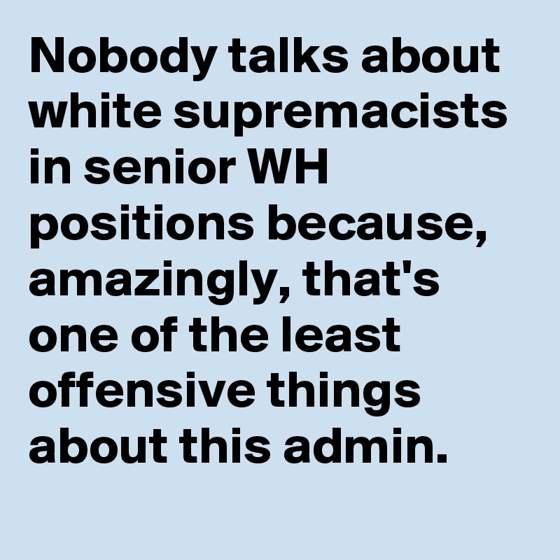 Nobody talks about white supremacists in senior WH positions because, amazingly, that's one of the least offensive things about this admin.