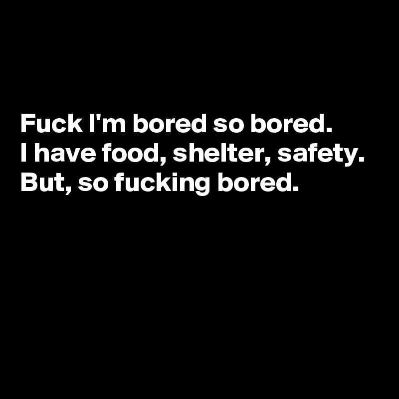 


Fuck I'm bored so bored. 
I have food, shelter, safety. 
But, so fucking bored. 





