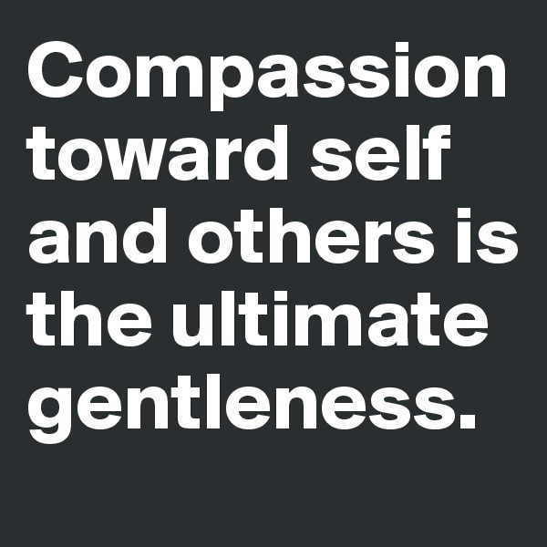 Compassion toward self and others is the ultimate gentleness.
