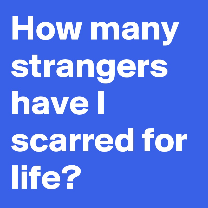 How many strangers have I scarred for life?