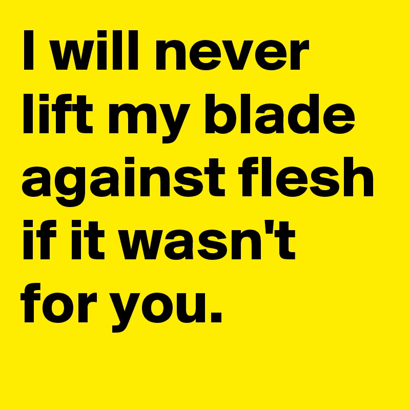 I will never lift my blade against flesh if it wasn't for you.