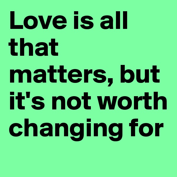 Love is all that matters, but it's not worth changing for